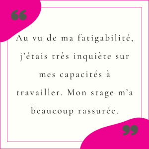Au vu de ma fatigabilité, j’étais très inquiète sur mes capacités à travailler. Mon stage m’a beaucoup rassurée.