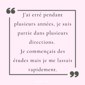 J’ai erré pendant plusieurs années, je suis partie dans plusieurs directions. Je commençais des études mais je me lassais rapidement.